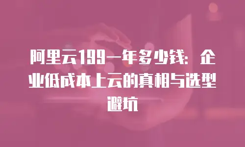 阿里云199一年多少钱：企业低成本上云的真相与选型避坑
