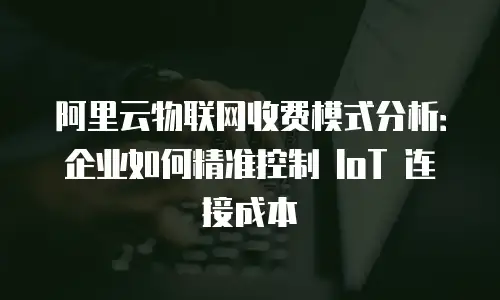 阿里云物联网收费模式分析：企业如何精准控制 IoT 连接成本