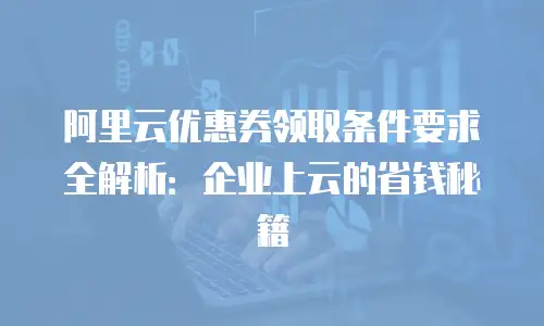阿里云优惠券领取条件要求全解析：企业上云的省钱秘籍