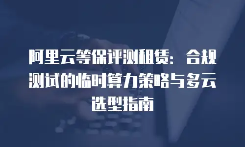 阿里云等保评测租赁：合规测试的临时算力策略与多云选型指南