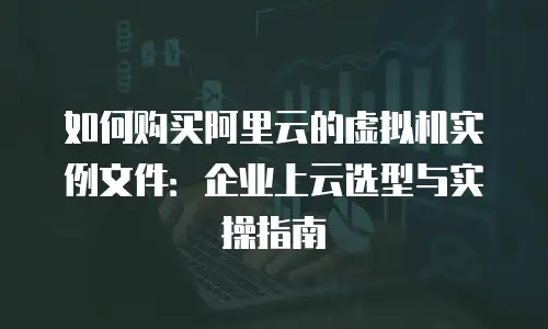 如何购买阿里云的虚拟机实例文件：企业上云选型与实操指南