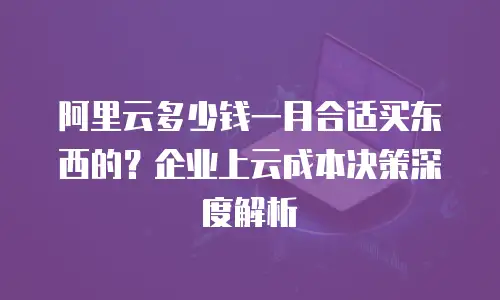 阿里云多少钱一月合适买东西的？企业上云成本决策深度解析