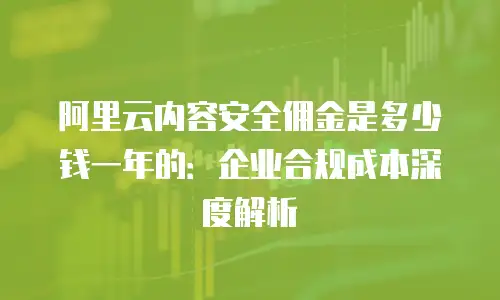 阿里云内容安全佣金是多少钱一年的：企业合规成本深度解析