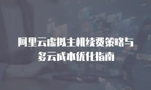 阿里云虚拟主机续费策略与多云成本优化指南