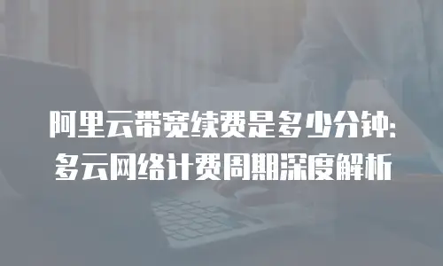阿里云带宽续费是多少分钟：多云网络计费周期深度解析