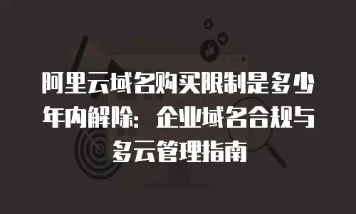 阿里云域名购买限制是多少年内解除：企业域名合规与多云管理指南