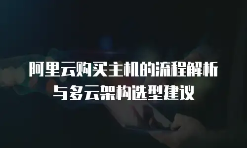 阿里云购买主机的流程解析与多云架构选型建议