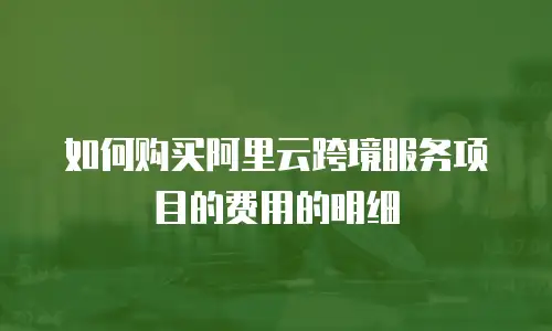 如何购买阿里云跨境服务项目的费用的明细