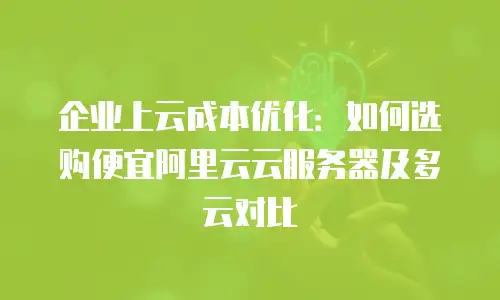 企业上云成本优化：如何选购便宜阿里云云服务器及多云对比