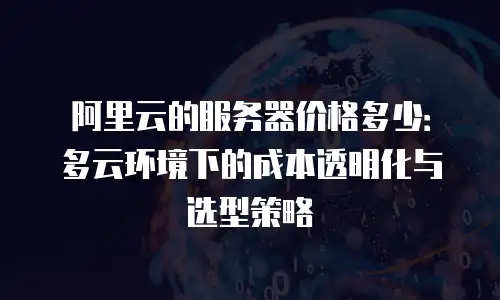 阿里云的服务器价格多少：多云环境下的成本透明化与选型策略