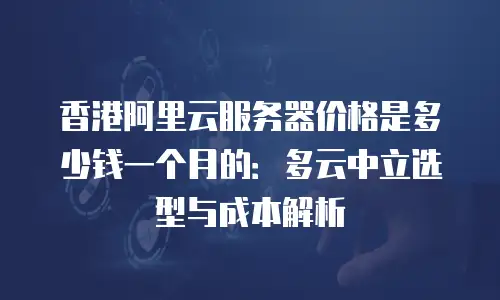 香港阿里云服务器价格是多少钱一个月的：多云中立选型与成本解析