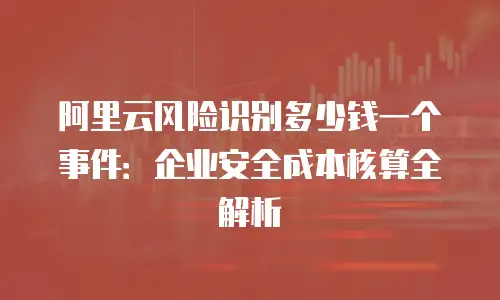阿里云风险识别多少钱一个事件：企业安全成本核算全解析