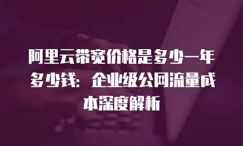 阿里云带宽价格是多少一年多少钱：企业级公网流量成本深度解析