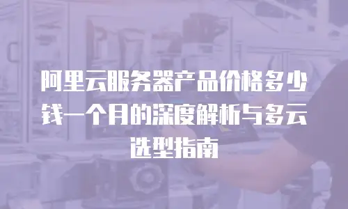 阿里云服务器产品价格多少钱一个月的深度解析与多云选型指南