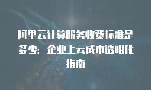 阿里云计算服务收费标准是多少：企业上云成本透明化指南