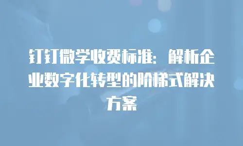 钉钉微学收费标准：解析企业数字化转型的阶梯式解决方案