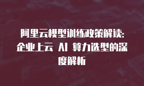 阿里云模型训练政策解读：企业上云 AI 算力选型的深度解析