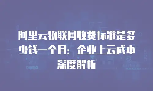 阿里云物联网收费标准是多少钱一个月：企业上云成本深度解析