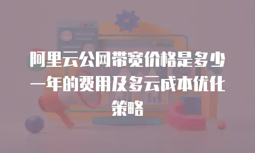 阿里云公网带宽价格是多少一年的费用及多云成本优化策略
