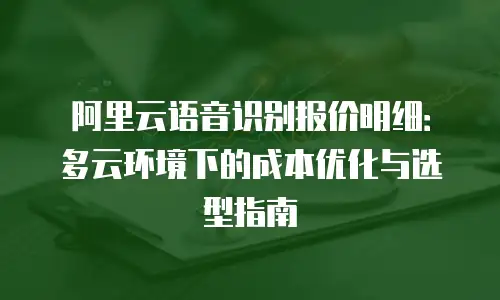 阿里云语音识别报价明细：多云环境下的成本优化与选型指南