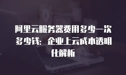 阿里云服务器费用多少一次多少钱：企业上云成本透明化解析