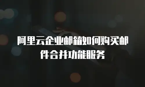 阿里云企业邮箱如何购买邮件合并功能服务