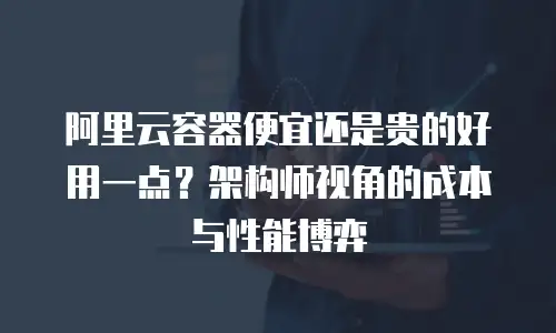 阿里云容器便宜还是贵的好用一点？架构师视角的成本与性能博弈
