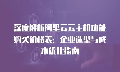 深度解析阿里云云主机功能购买价格表：企业选型与成本优化指南
