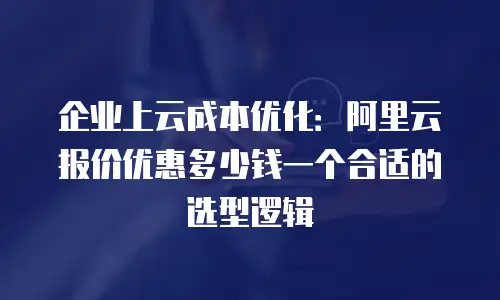 企业上云成本优化：阿里云报价优惠多少钱一个合适的选型逻辑
