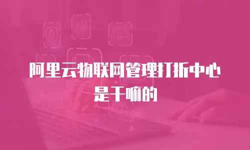 阿里云物联网管理打折中心是干嘛的