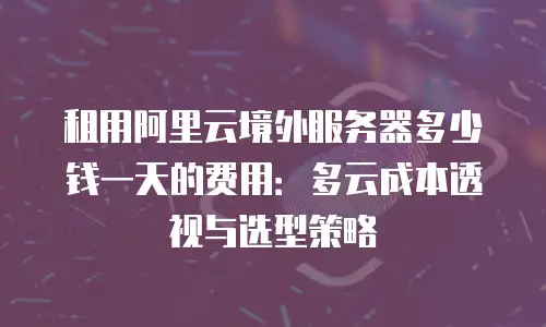 租用阿里云境外服务器多少钱一天的费用：多云成本透视与选型策略
