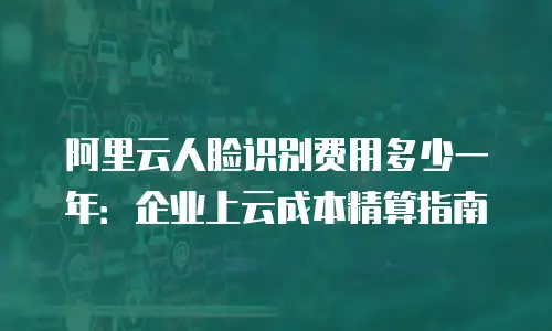 阿里云人脸识别费用多少一年：企业上云成本精算指南