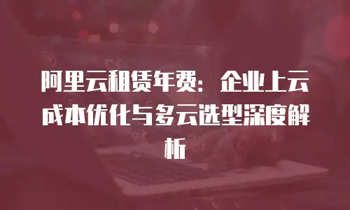 阿里云租赁年费：企业上云成本优化与多云选型深度解析