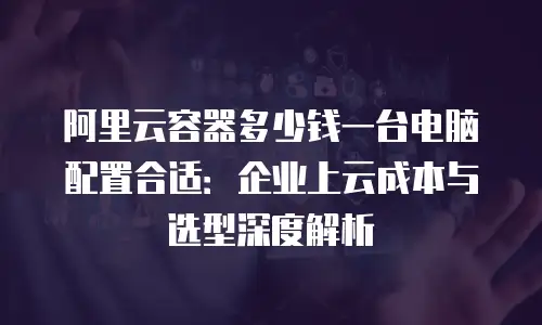 阿里云容器多少钱一台电脑配置合适：企业上云成本与选型深度解析