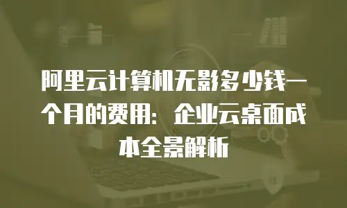 阿里云计算机无影多少钱一个月的费用：企业云桌面成本全景解析