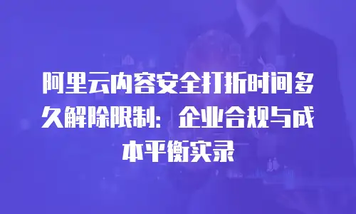 阿里云内容安全打折时间多久解除限制：企业合规与成本平衡实录