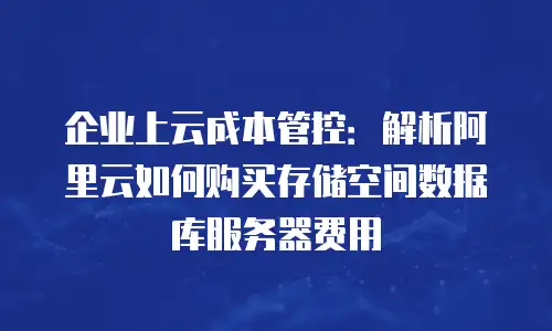 企业上云成本管控：解析阿里云如何购买存储空间数据库服务器费用