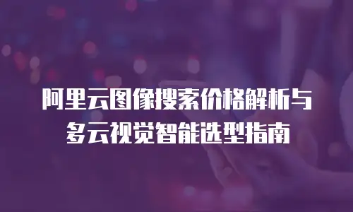 阿里云图像搜索价格解析与多云视觉智能选型指南