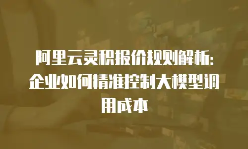 阿里云灵积报价规则解析：企业如何精准控制大模型调用成本