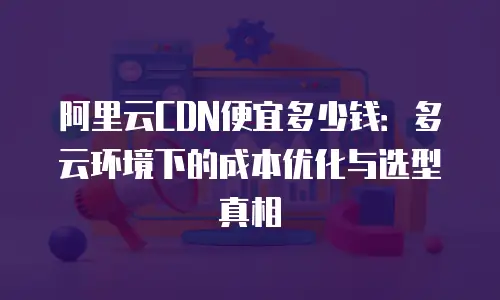 阿里云CDN便宜多少钱：多云环境下的成本优化与选型真相