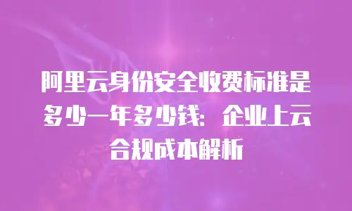 阿里云身份安全收费标准是多少一年多少钱：企业上云合规成本解析
