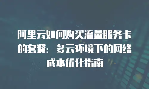 阿里云如何购买流量服务卡的套餐：多云环境下的网络成本优化指南