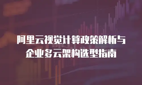 阿里云视觉计算政策解析与企业多云架构选型指南