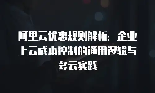 阿里云优惠规则解析：企业上云成本控制的通用逻辑与多云实践