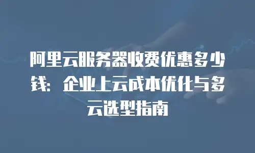 阿里云服务器收费优惠多少钱：企业上云成本优化与多云选型指南
