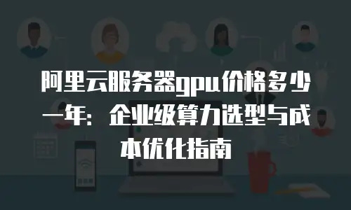 阿里云服务器gpu价格多少一年：企业级算力选型与成本优化指南