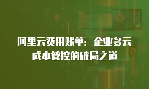 阿里云费用账单：企业多云成本管控的破局之道