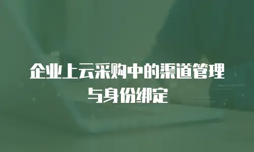 企业上云采购中的渠道管理与身份绑定