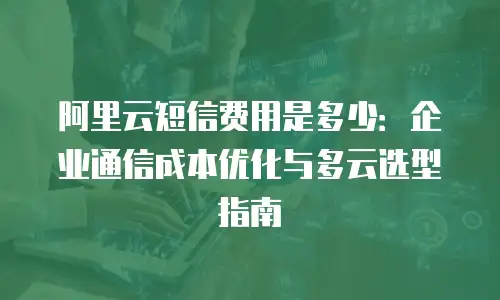 阿里云短信费用是多少：企业通信成本优化与多云选型指南
