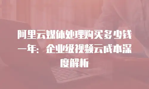 阿里云媒体处理购买多少钱一年：企业级视频云成本深度解析